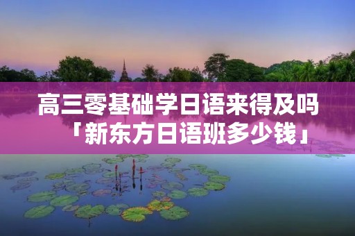 高三零基础学日语来得及吗「新东方日语班多少钱」