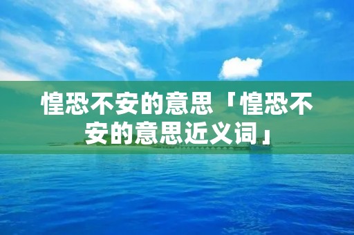 惶恐不安的意思「惶恐不安的意思近义词」