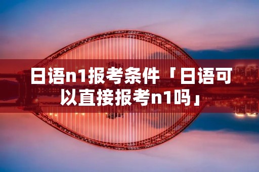 日语n1报考条件「日语可以直接报考n1吗」