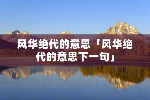 风华绝代的意思「风华绝代的意思下一句」 风华绝代的意思「风华绝代的意思下一句」