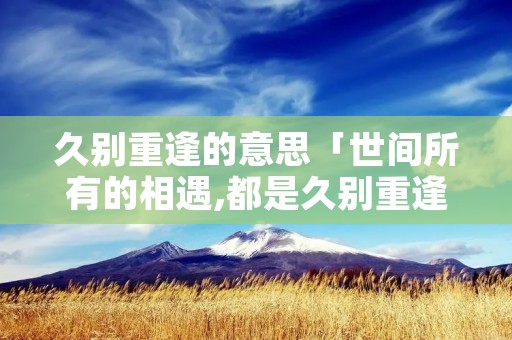 久别重逢的意思「世间所有的相遇,都是久别重逢的意思」 久别重逢的意思「世间所有的相遇,都是久别重逢的意思」