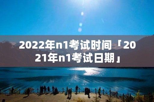 2022年n1考试时间「2021年n1考试日期」