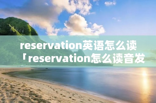 reservation英语怎么读「reservation怎么读音发音英语怎么说」