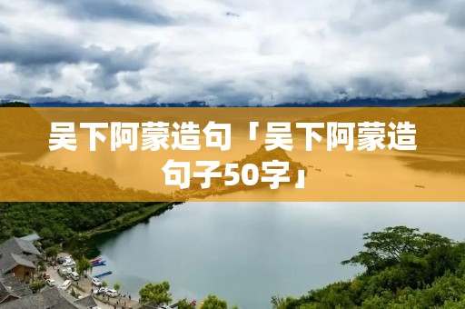 吴下阿蒙造句「吴下阿蒙造句子50字」