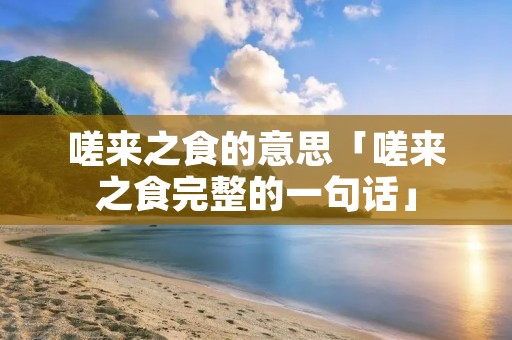嗟来之食的意思「嗟来之食完整的一句话」