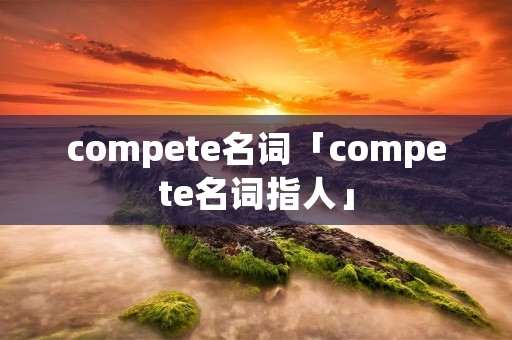 compete名词「compete名词指人」 compete名词「compete名词指人」