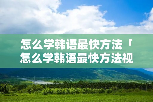 怎么学韩语最快方法「怎么学韩语最快方法视频教程」 怎么学韩语最快方法「怎么学韩语最快方法视频教程」