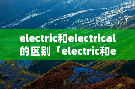 electric和electrical的区别「electric和electricity有什么区别」 electric和electrical的区别「electric和electricity有什么区别」