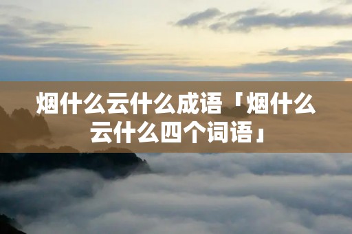 烟什么云什么成语「烟什么云什么四个词语」