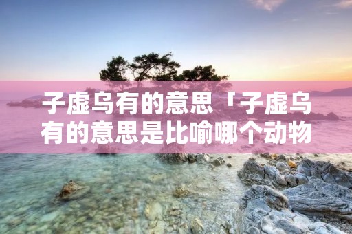子虚乌有的意思「子虚乌有的意思是比喻哪个动物」