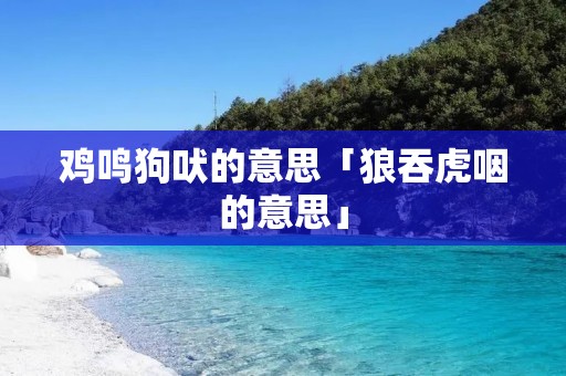 鸡鸣狗吠的意思「狼吞虎咽的意思」 鸡鸣狗吠的意思「狼吞虎咽的意思」