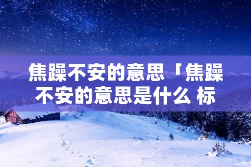 焦躁不安的意思「焦躁不安的意思是什么 标准答案」