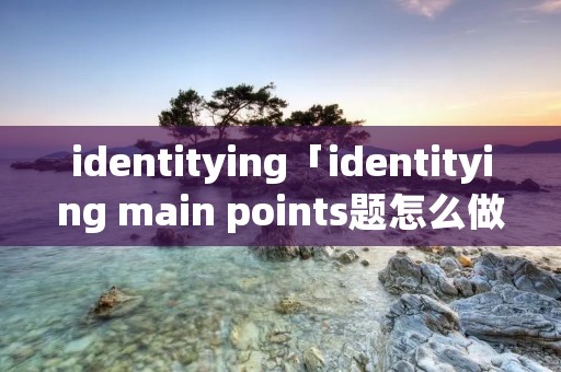 identitying「identitying main points题怎么做」 identitying「identitying main points题怎么做」