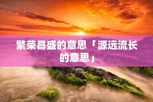 繁荣昌盛的意思「源远流长的意思」