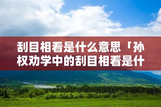 刮目相看是什么意思「孙权劝学中的刮目相看是什么意思」