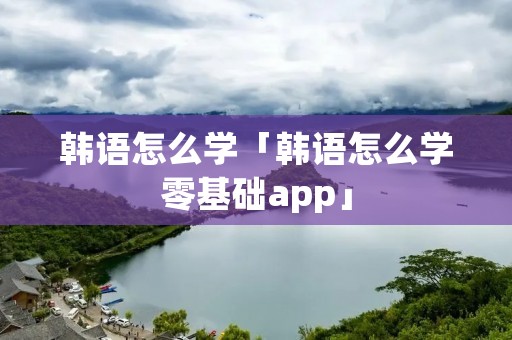 韩语怎么学「韩语怎么学零基础app」