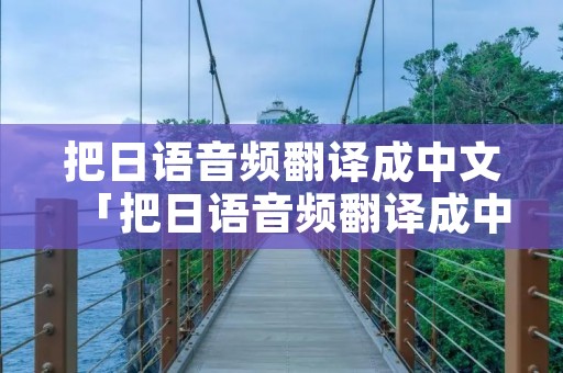 把日语音频翻译成中文「把日语音频翻译成中文的软件」