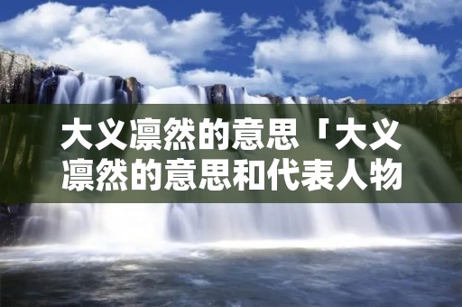 大义凛然的意思「大义凛然的意思和代表人物是谁」
