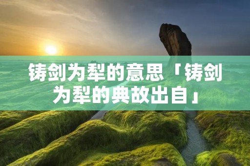 铸剑为犁的意思「铸剑为犁的典故出自」