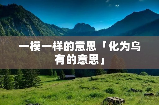 一模一样的意思「化为乌有的意思」 一模一样的意思「化为乌有的意思」