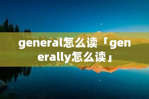 general怎么读「generally怎么读」 general怎么读「generally怎么读」