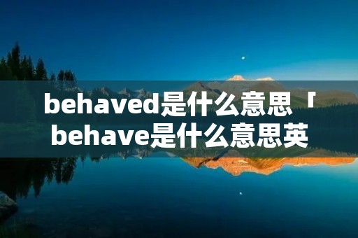 behaved是什么意思「behave是什么意思英语翻译」