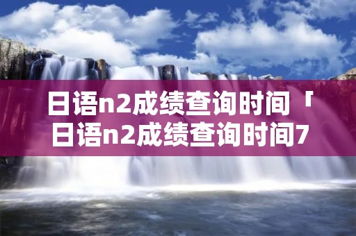 日语n2成绩查询时间「日语n2成绩查询时间7月」