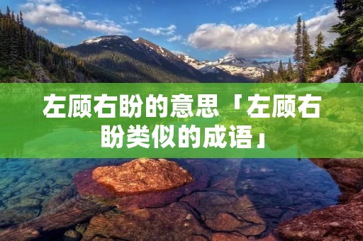 左顾右盼的意思「左顾右盼类似的成语」