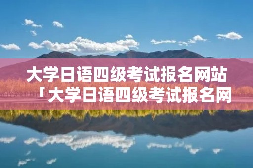 大学日语四级考试报名网站「大学日语四级考试报名网站官网」