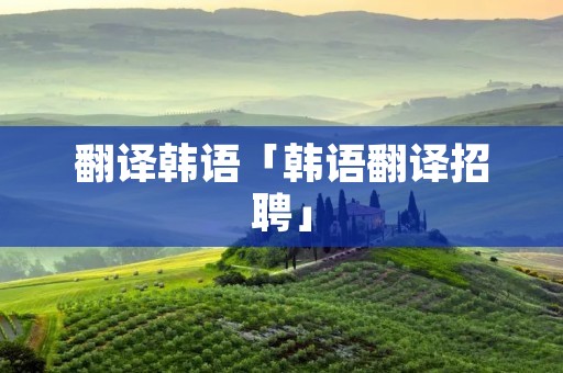 翻译韩语「韩语翻译招聘」