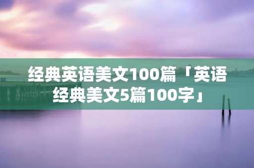 经典英语美文100篇「英语经典美文5篇100字」 经典英语美文100篇「英语经典美文5篇100字」