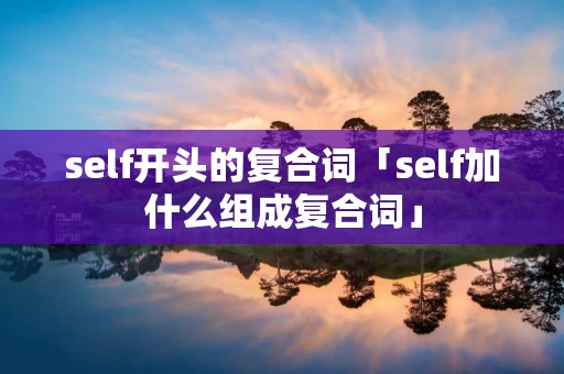 self开头的复合词「self加什么组成复合词」 self开头的复合词「self加什么组成复合词」