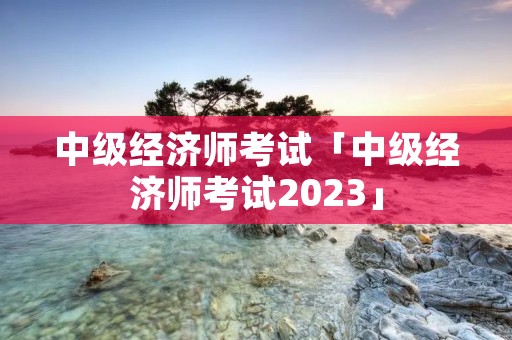 中级经济师考试「中级经济师考试2023」