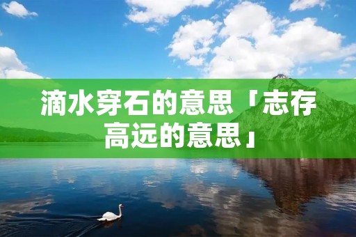 滴水穿石的意思「志存高远的意思」 滴水穿石的意思「志存高远的意思」