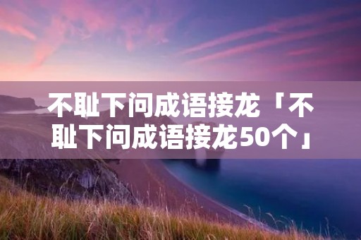 不耻下问成语接龙「不耻下问成语接龙50个」 不耻下问成语接龙「不耻下问成语接龙50个」
