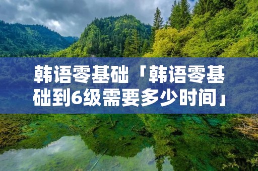 韩语零基础「韩语零基础到6级需要多少时间」 韩语零基础「韩语零基础到6级需要多少时间」