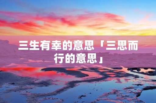 三生有幸的意思「三思而行的意思」