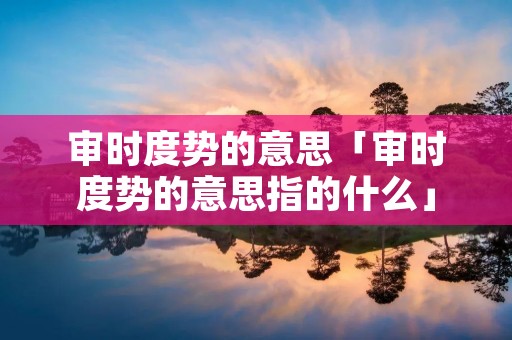 审时度势的意思「审时度势的意思指的什么」