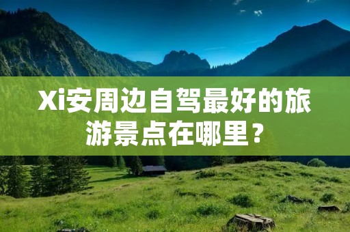 Xi安周边自驾最好的旅游景点在哪里?