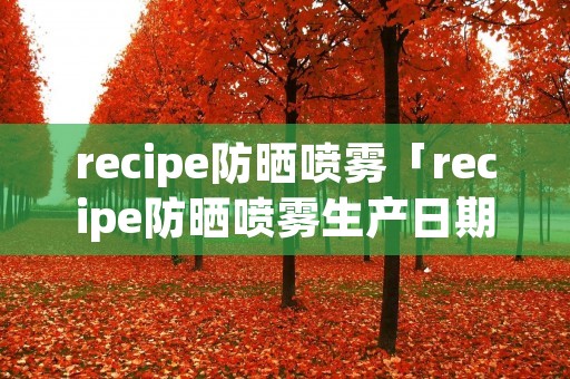 recipe防晒喷雾「recipe防晒喷雾生产日期在哪」 recipe防晒喷雾「recipe防晒喷雾生产日期在哪」