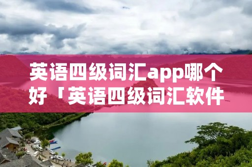 英语四级词汇app哪个好「英语四级词汇软件下载哪个好」