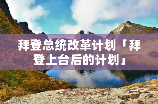 拜登总统改革计划「拜登上台后的计划」
