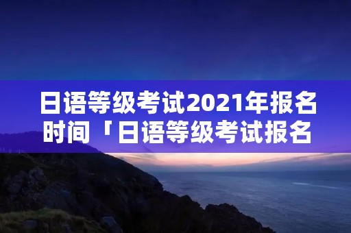 日语等级考试2021年报名时间「日语等级考试报名考试时间」