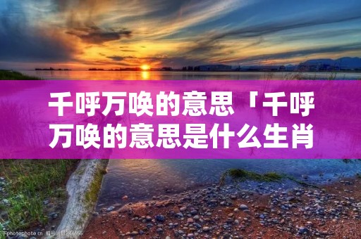 千呼万唤的意思「千呼万唤的意思是什么生肖」