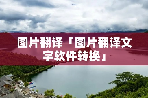 图片翻译「图片翻译文字软件转换」