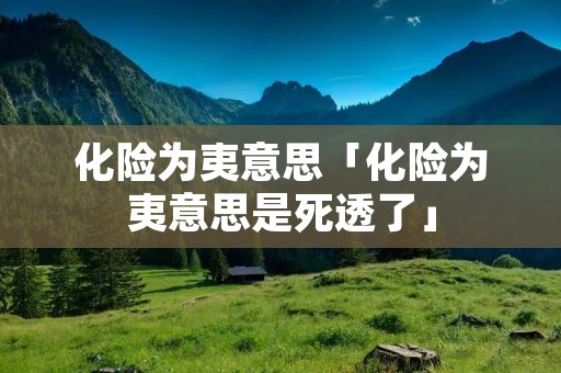 化险为夷意思「化险为夷意思是死透了」