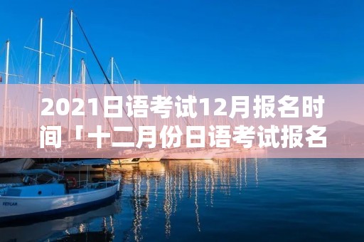 2021日语考试12月报名时间「十二月份日语考试报名时间」