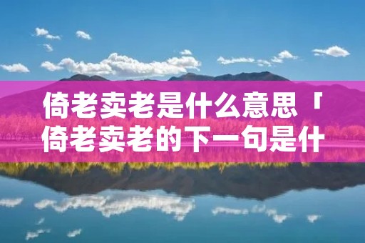 倚老卖老是什么意思「倚老卖老的下一句是什么」 倚老卖老是什么意思「倚老卖老的下一句是什么」