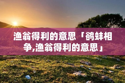 渔翁得利的意思「鹆蚌相争,渔翁得利的意思」 渔翁得利的意思「鹆蚌相争,渔翁得利的意思」