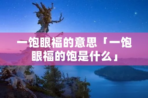 一饱眼福的意思「一饱眼福的饱是什么」